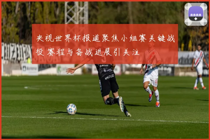 央视世界杯报道聚焦小组赛关键战役 赛程与备战进展引关注