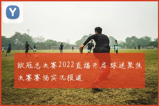 欧冠总决赛2022直播开启 球迷聚焦决赛赛场实况报道