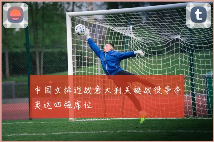 中国女排迎战意大利关键战役争夺奥运四强席位