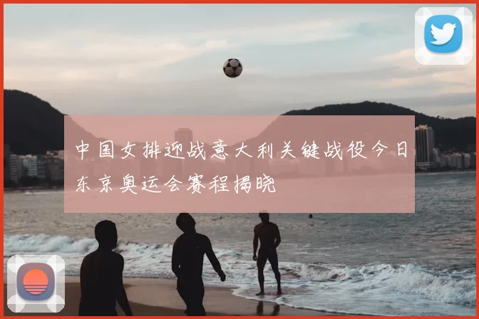 中国女排迎战意大利关键战役今日东京奥运会赛程揭晓