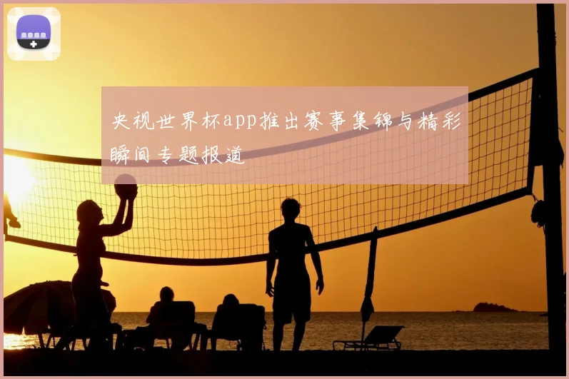 央视世界杯app推出赛事集锦与精彩瞬间专题报道