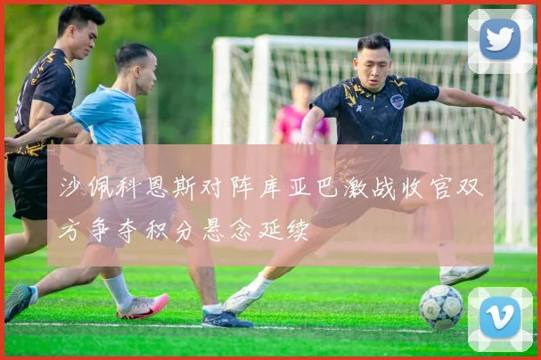 沙佩科恩斯对阵库亚巴激战收官双方争夺积分悬念延续
