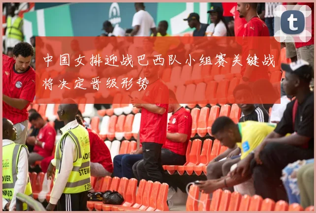中国女排迎战巴西队小组赛关键战将决定晋级形势