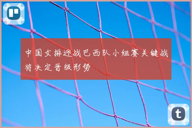 中国女排迎战巴西队小组赛关键战将决定晋级形势
