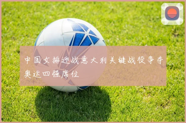 中国女排迎战意大利关键战役争夺奥运四强席位