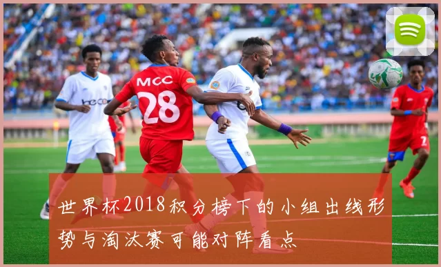 世界杯2018积分榜下的小组出线形势与淘汰赛可能对阵看点