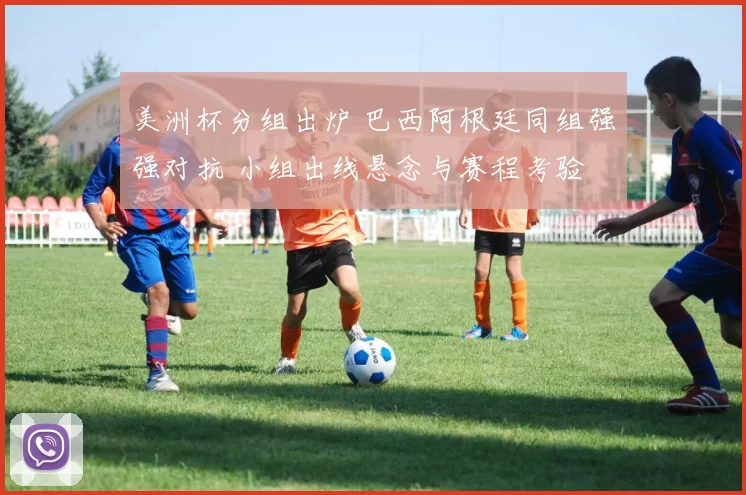 美洲杯分组出炉 巴西阿根廷同组强强对抗 小组出线悬念与赛程考验