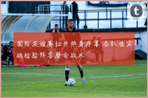 国际友谊赛拉开热身序幕 各队借实战检验阵容磨合战术