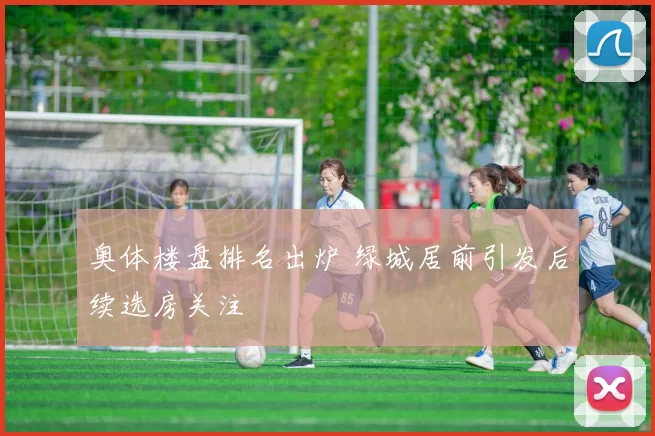 奥体楼盘排名出炉 绿城居前引发后续选房关注