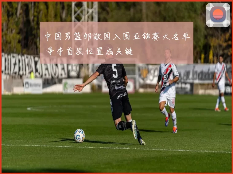 中国男篮邹敬园入围亚锦赛大名单 争夺首发位置成关键