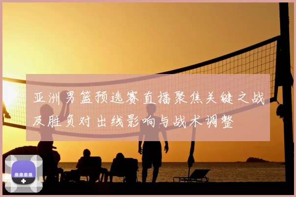 亚洲男篮预选赛直播聚焦关键之战及胜负对出线影响与战术调整