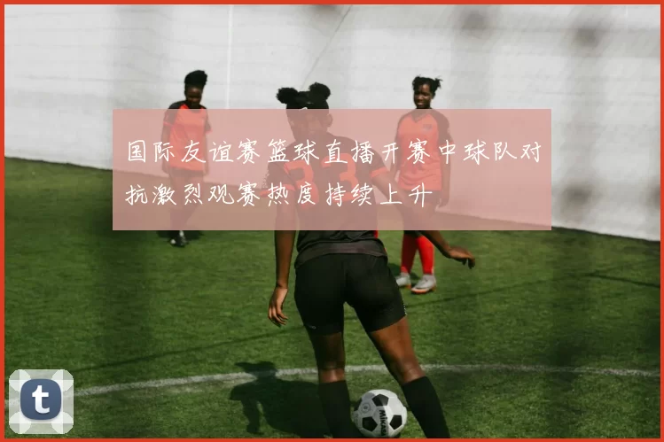 国际友谊赛篮球直播开赛中球队对抗激烈观赛热度持续上升