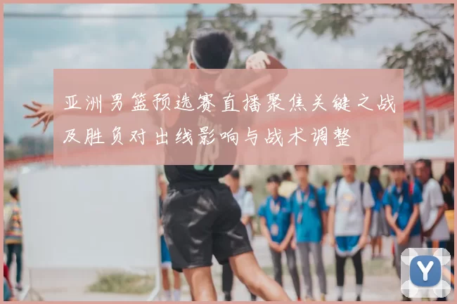 亚洲男篮预选赛直播聚焦关键之战及胜负对出线影响与战术调整
