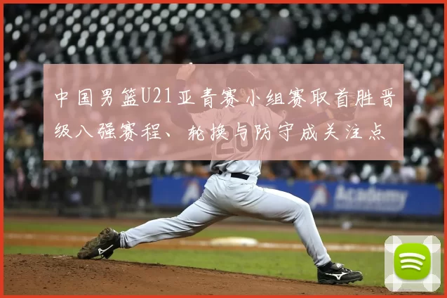 中国男篮U21亚青赛小组赛取首胜晋级八强赛程、轮换与防守成关注点