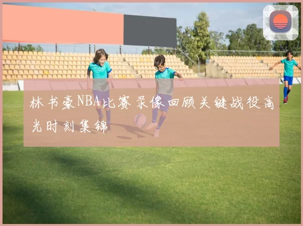 林书豪NBA比赛录像回顾关键战役高光时刻集锦