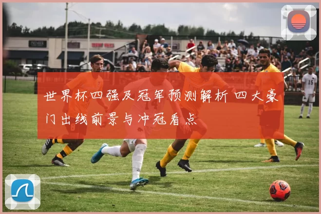 世界杯四强及冠军预测解析 四大豪门出线前景与冲冠看点