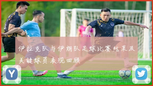 伊拉克队与伊朗队足球比赛结果及关键球员表现回顾