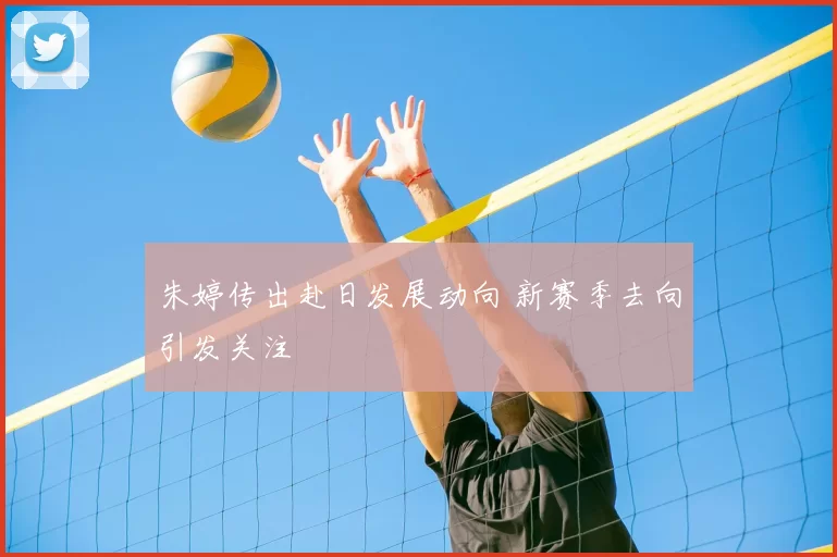 朱婷传出赴日发展动向 新赛季去向引发关注