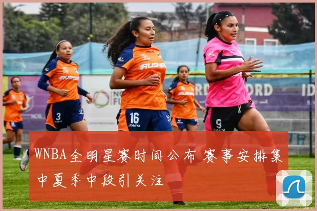 WNBA全明星赛时间公布 赛事安排集中夏季中段引关注