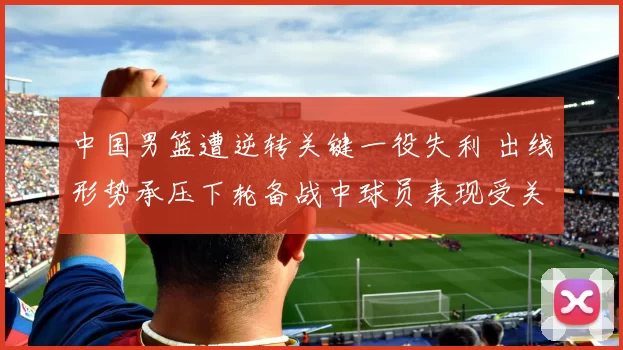 中国男篮遭逆转关键一役失利 出线形势承压下轮备战中球员表现受关注