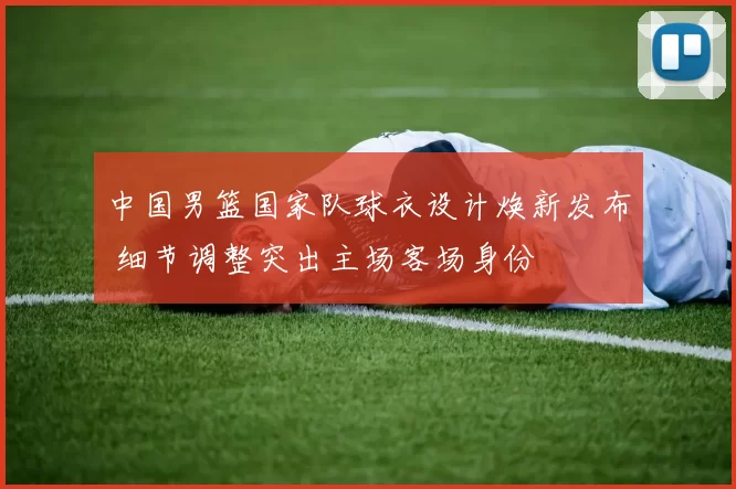 中国男篮国家队球衣设计焕新发布 细节调整突出主场客场身份