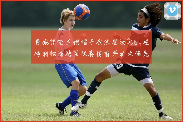 曼城凭哈兰德帽子戏法客场3比1逆转利物浦稳固联赛榜首并扩大领先优势