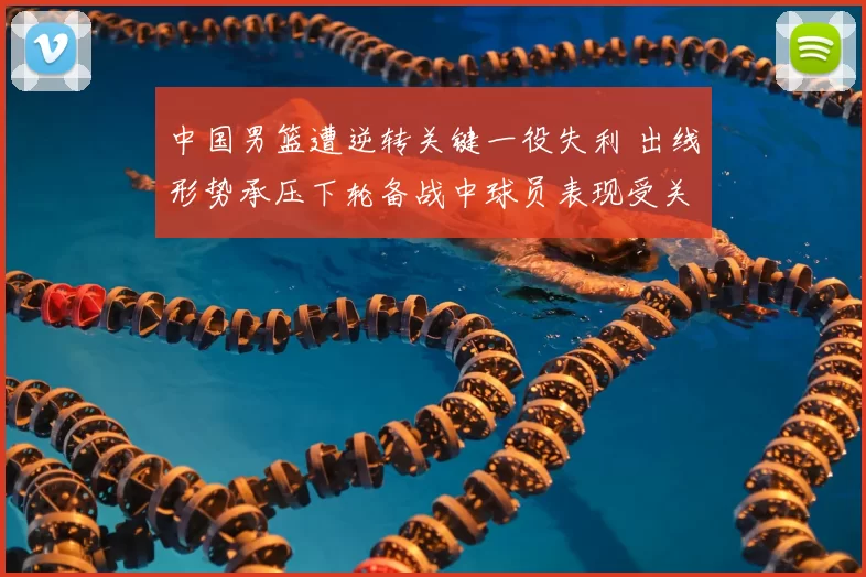中国男篮遭逆转关键一役失利 出线形势承压下轮备战中球员表现受关注