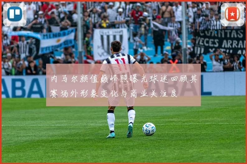 内马尔颜值巅峰照曝光球迷回顾其赛场外形象变化与商业关注度