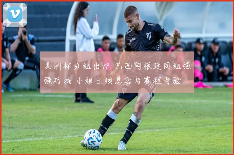 美洲杯分组出炉 巴西阿根廷同组强强对抗 小组出线悬念与赛程考验