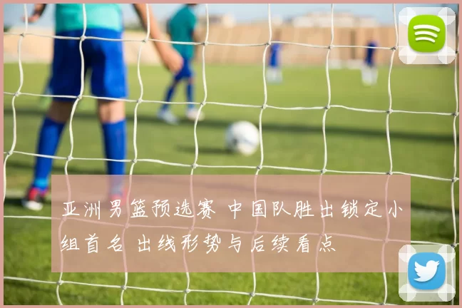 亚洲男篮预选赛 中国队胜出锁定小组首名 出线形势与后续看点