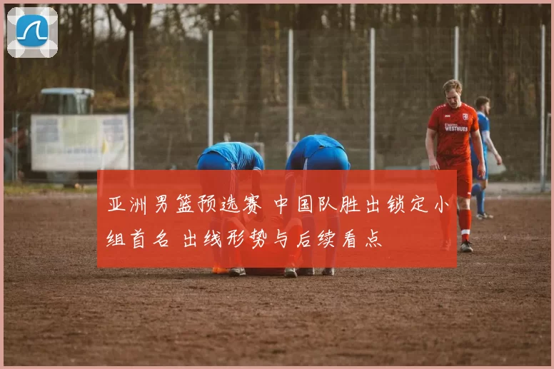 亚洲男篮预选赛 中国队胜出锁定小组首名 出线形势与后续看点
