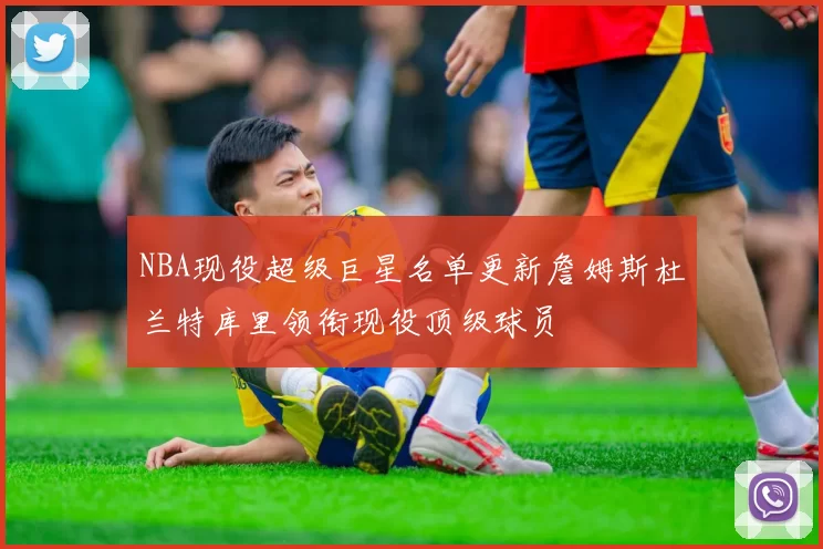 NBA现役超级巨星名单更新詹姆斯杜兰特库里领衔现役顶级球员