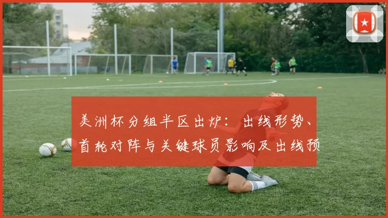 美洲杯分组半区出炉：出线形势、首轮对阵与关键球员影响及出线预测