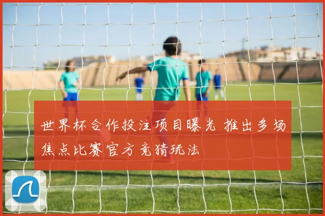 世界杯合作投注项目曝光 推出多场焦点比赛官方竞猜玩法