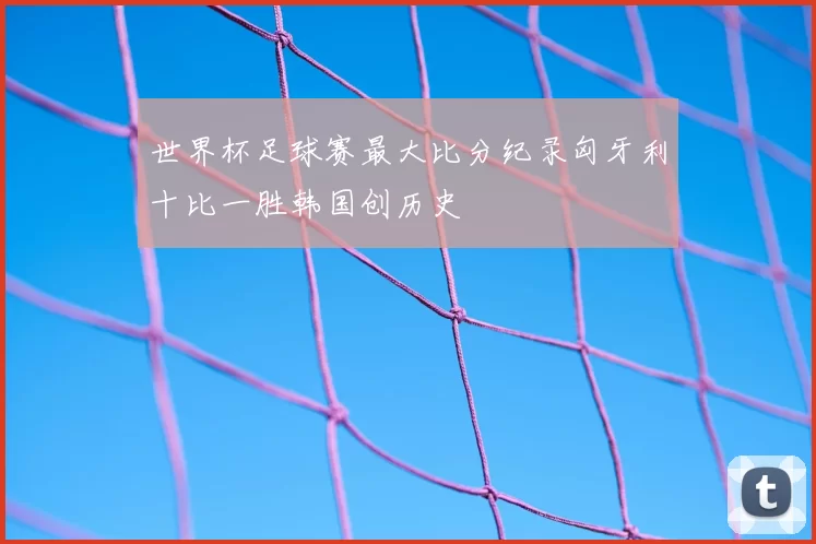 世界杯足球赛最大比分纪录匈牙利十比一胜韩国创历史