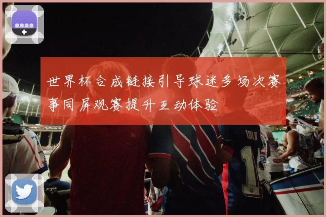 世界杯合成链接引导球迷多场次赛事同屏观赛提升互动体验