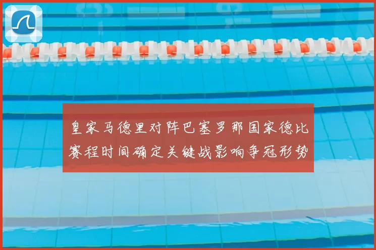 皇家马德里对阵巴塞罗那国家德比赛程时间确定关键战影响争冠形势