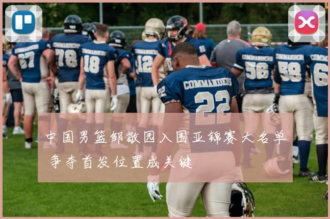 中国男篮邹敬园入围亚锦赛大名单 争夺首发位置成关键
