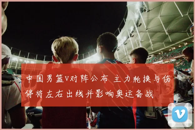 中国男篮v对阵公布 主力轮换与伤停将左右出线并影响奥运备战