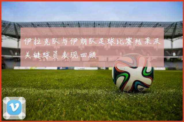伊拉克队与伊朗队足球比赛结果及关键球员表现回顾