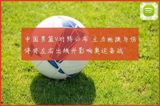 中国男篮v对阵公布 主力轮换与伤停将左右出线并影响奥运备战